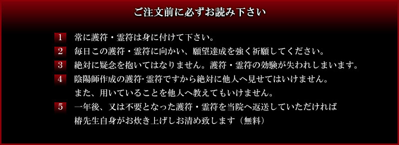 ご注文前に必ずお読み下さい|1常に護符・霊符は身に付けて下さい。2毎日この護符・霊符に向かい、願望達成を強く祈願してください。3絶対に疑念を抱いてはなりません。護符・霊符の効験が失われしまいます。4陰陽師作成の護符・霊符ですから絶対に他人へ見せてはいけません。また、用いていることを他人へ教えてもいけません。5一年後、又は不要となった護符・霊符を当院へ返送していただければ
椿先生自身がお炊き上げしお清め致します(無料)