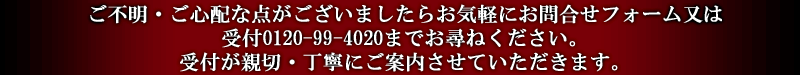 ご不明・ご心配な点がございましたらお気軽にお問合せフォーム又は受付0120-99-4020までお尋ねください。受付が親切・丁寧にご案内させていただきます。