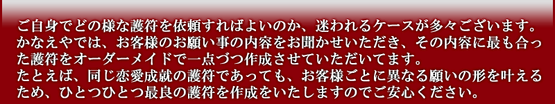 ご自身でどの様な護符を依頼すればよいのか、迷われるケースが多々ございます。かなえやでは、お客様のお願い事の内容をお聞かせいただき、その内容に最も合った護符をオーダーメイドで一点づつ作成させていただいてます。たとえば、同じ恋愛成就の護符であっても、お客様ごとに異なる願いの形を叶えるため、ひとつひとつ最良の護符を作成をいたしますのでご安心ください。